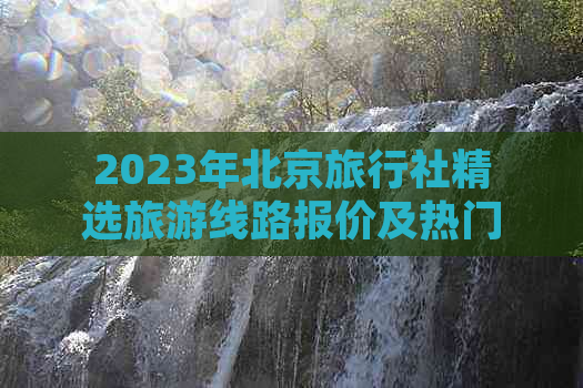 2023年北京旅行社精选旅游线路报价及热门景点优惠信息大全